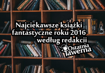 Najciekawsze książki fantastyczne 2016 roku wg. redakcji Ostatnia Tawerna